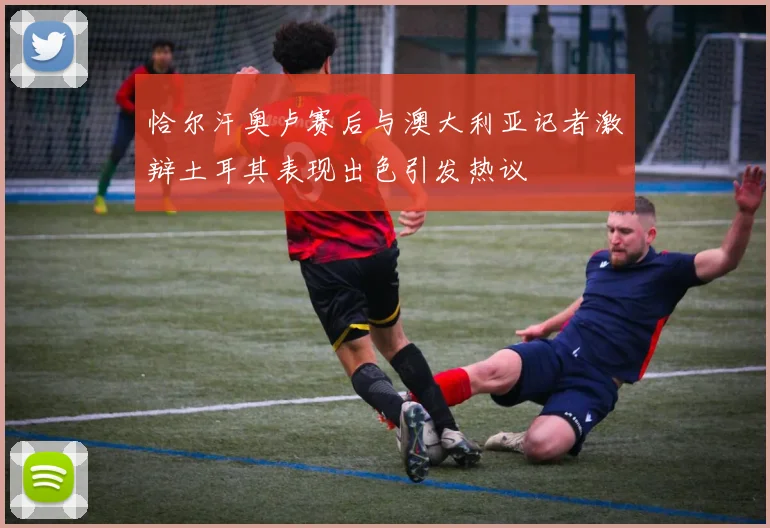 恰尔汗奥卢赛后与澳大利亚记者激辩土耳其表现出色引发热议