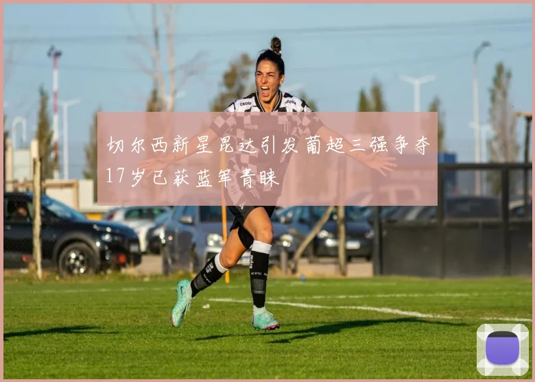 切尔西新星昆达引发葡超三强争夺17岁已获蓝军青睐