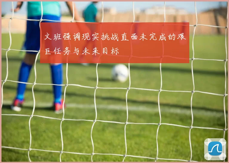 文班强调现实挑战直面未完成的艰巨任务与未来目标