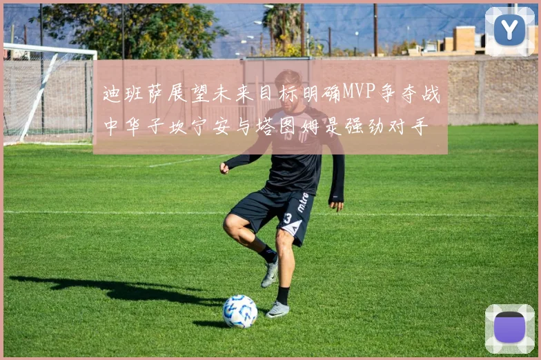 迪班萨展望未来目标明确MVP争夺战中华子坎宁安与塔图姆是强劲对手