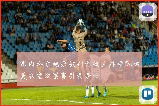 塞内加尔绝杀被判无效主帅带队回更衣室欲罢赛引发争议