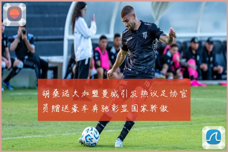 胡桑诺夫加盟曼城引发热议足协官员赠送豪车奔驰彰显国家骄傲