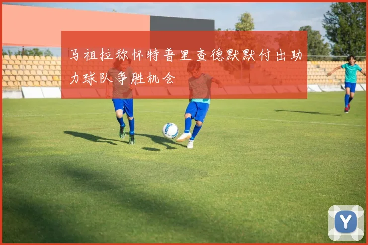 马祖拉称怀特普里查德默默付出助力球队争胜机会