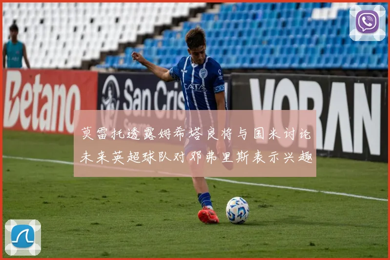 莫雷托透露姆希塔良将与国米讨论未来英超球队对邓弗里斯表示兴趣