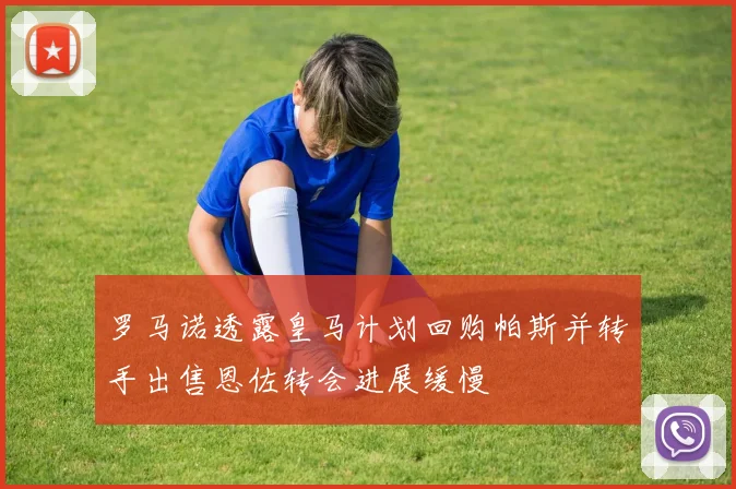 罗马诺透露皇马计划回购帕斯并转手出售恩佐转会进展缓慢
