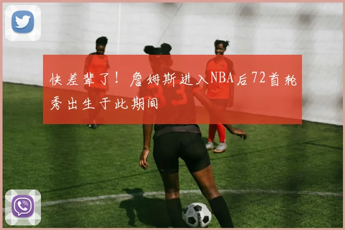 快差辈了！詹姆斯进入NBA后72首轮秀出生于此期间