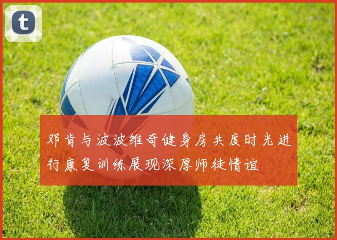 邓肯与波波维奇健身房共度时光进行康复训练展现深厚师徒情谊