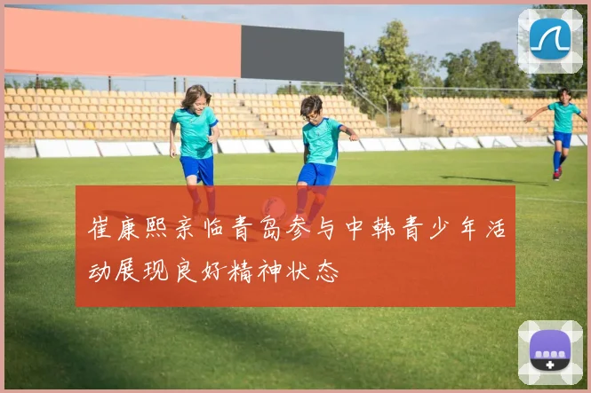 崔康熙亲临青岛参与中韩青少年活动展现良好精神状态