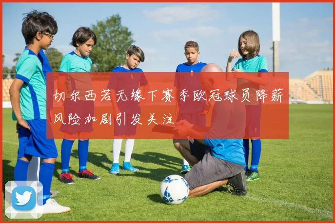 切尔西若无缘下赛季欧冠球员降薪风险加剧引发关注