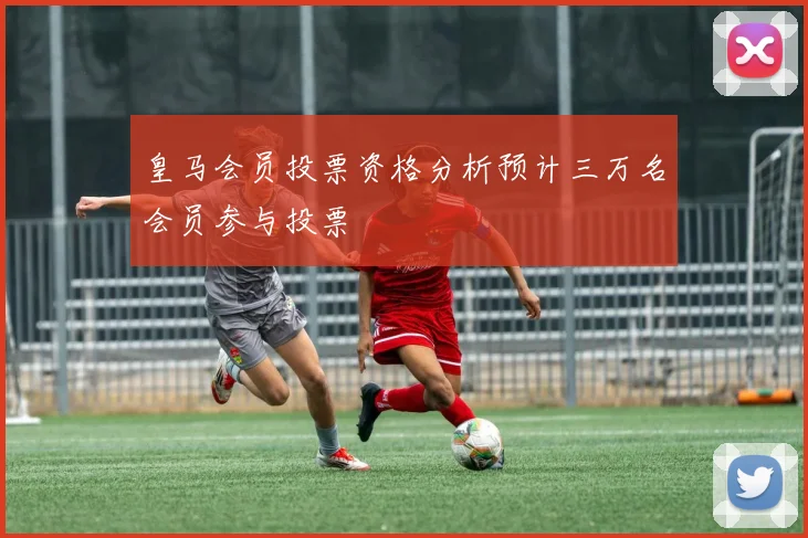 皇马会员投票资格分析预计三万名会员参与投票