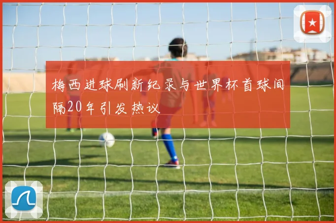 梅西进球刷新纪录与世界杯首球间隔20年引发热议