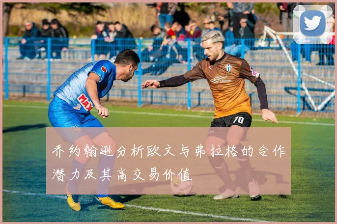 乔约翰逊分析欧文与弗拉格的合作潜力及其高交易价值