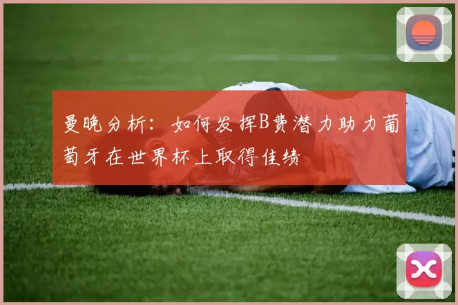 曼晚分析：如何发挥B费潜力助力葡萄牙在世界杯上取得佳绩