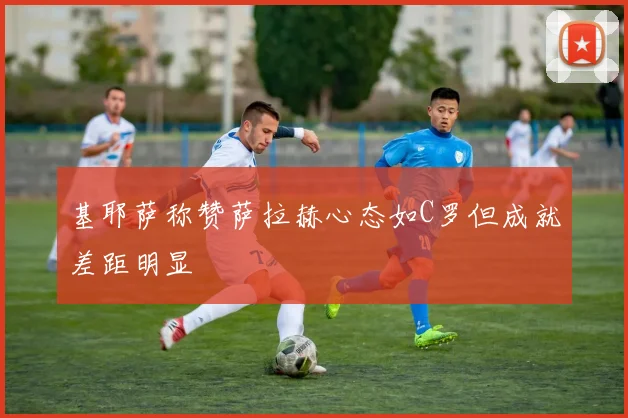 基耶萨称赞萨拉赫心态如C罗但成就差距明显
