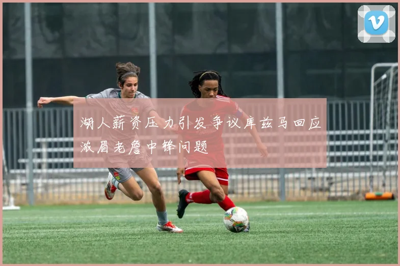 湖人薪资压力引发争议库兹马回应浓眉老詹中锋问题