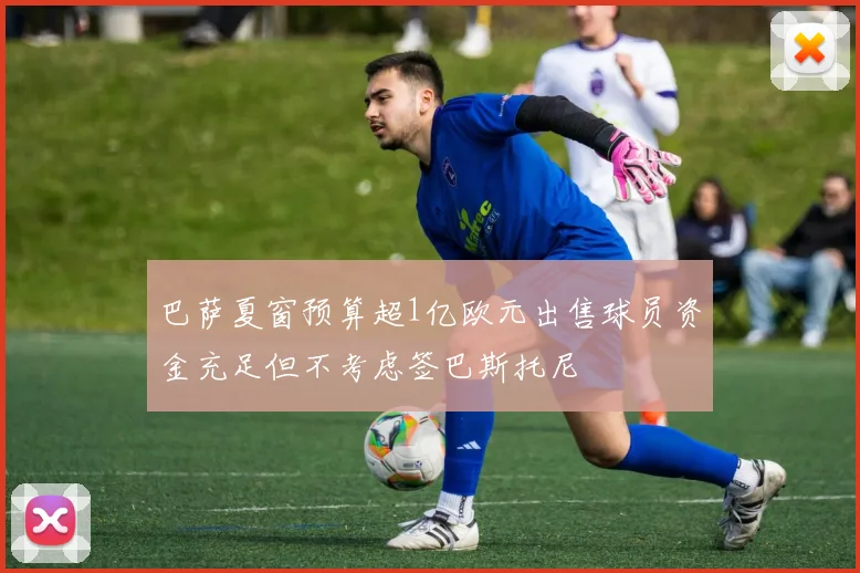 巴萨夏窗预算超1亿欧元出售球员资金充足但不考虑签巴斯托尼