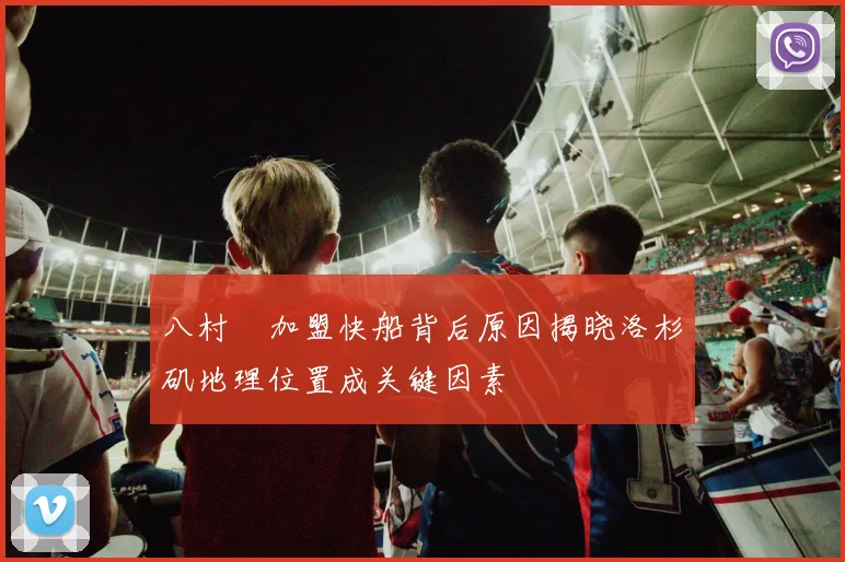 八村塁加盟快船背后原因揭晓洛杉矶地理位置成关键因素