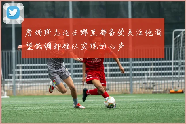 詹姆斯无论去哪里都备受关注他渴望低调却难以实现的心声
