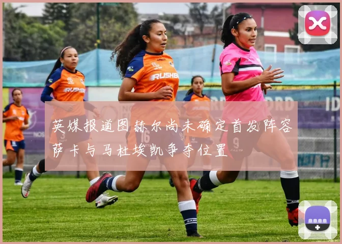 英媒报道图赫尔尚未确定首发阵容萨卡与马杜埃凯争夺位置