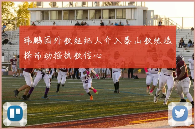 韩鹏因外教经纪人介入泰山教练选择而动摇执教信心