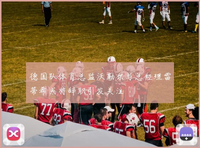 德国队体育总监沃勒尔与总经理雷蒂希或将辞职引发关注