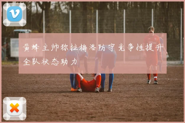 黄蜂主帅称拉梅洛防守竞争性提升全队状态助力