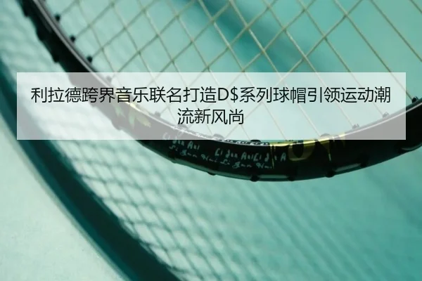 利拉德跨界音乐联名打造D$系列球帽引领运动潮流新风尚 - jiangnan